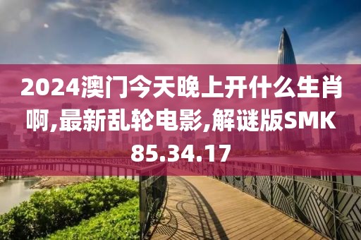 2024澳门今天晚上开什么生肖啊,最新乱轮电影,解谜版SMK85.34.17