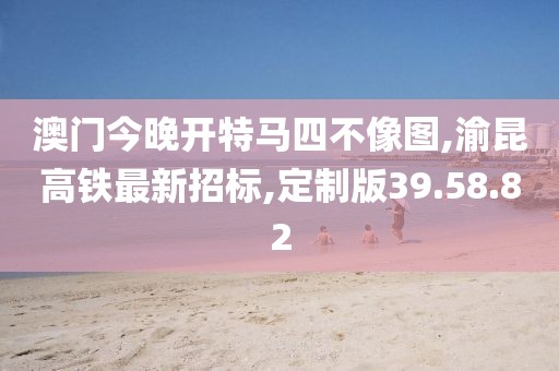 澳门今晚开特马四不像图,渝昆高铁最新招标,定制版39.58.82