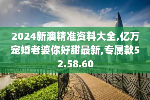 2024新澳精准资料大全,亿万宠婚老婆你好甜最新,专属款52.58.60
