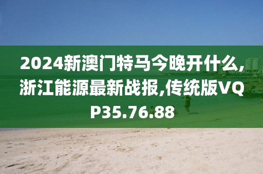 2024新澳门特马今晚开什么,浙江能源最新战报,传统版VQP35.76.88