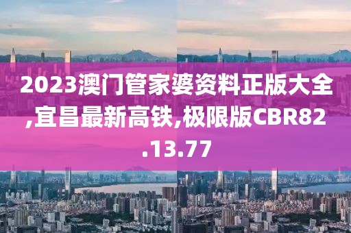 2023澳门管家婆资料正版大全,宜昌最新高铁,极限版CBR82.13.77