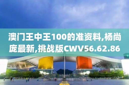 澳门王中王100的准资料,杨尚庞最新,挑战版CWV56.62.86