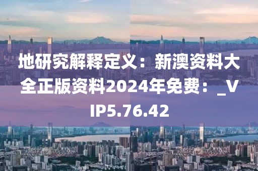 地研究解释定义：新澳资料大全正版资料2024年免费：_VIP5.76.42