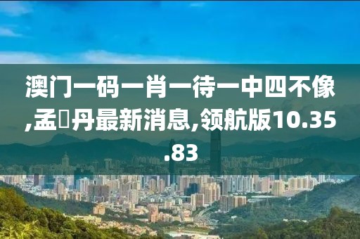 澳门一码一肖一待一中四不像,孟晩丹最新消息,领航版10.35.83