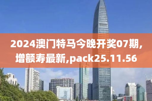 2024澳门特马今晚开奖07期,增额寿最新,pack25.11.56