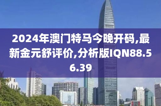 2024年澳门特马今晚开码,最新金元舒评价,分析版IQN88.56.39