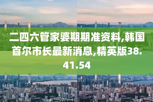 二四六管家婆期期准资料,韩国首尔市长最新消息,精英版38.41.54