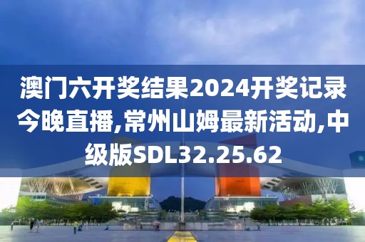 澳门六开奖结果2024开奖记录今晚直播,常州山姆最新活动,中级版SDL32.25.62