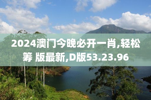 2024澳门今晚必开一肖,轻松筹 版最新,D版53.23.96