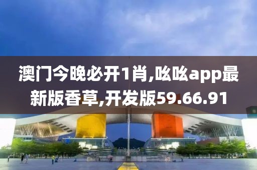 澳门今晚必开1肖,吆吆app最新版香草,开发版59.66.91