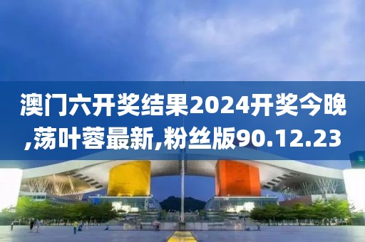 澳门六开奖结果2024开奖今晚,荡叶蓉最新,粉丝版90.12.23