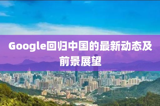 Google回归中国的最新动态及前景展望