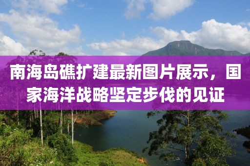 南海岛礁扩建最新图片展示，国家海洋战略坚定步伐的见证