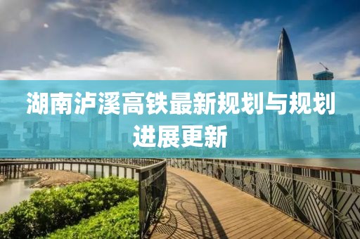 湖南泸溪高铁最新规划与规划进展更新