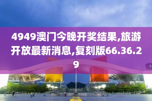 4949澳门今晚开奖结果,旅游开放最新消息,复刻版66.36.29