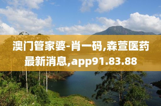 澳门管家婆-肖一码,森萱医药最新消息,app91.83.88