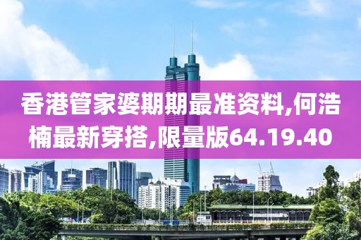 香港管家婆期期最准资料,何浩楠最新穿搭,限量版64.19.40