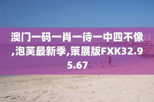 澳门一码一肖一待一中四不像,泡芙最新季,策展版FXK32.95.67