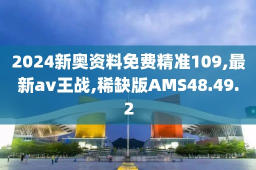 2024新奥资料免费精准109,最新av王战,稀缺版AMS48.49.2