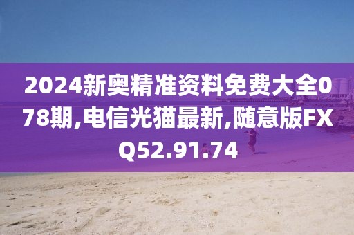 2024新奥精准资料免费大全078期,电信光猫最新,随意版FXQ52.91.74