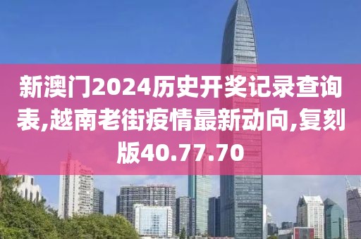 新澳门2024历史开奖记录查询表,越南老街疫情最新动向,复刻版40.77.70