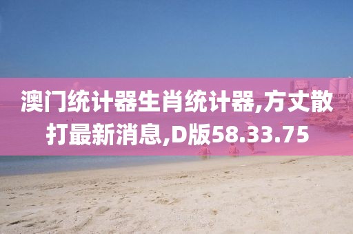 澳门统计器生肖统计器,方丈散打最新消息,D版58.33.75