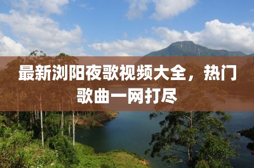 最新浏阳夜歌视频大全，热门歌曲一网打尽