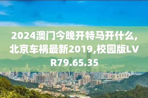 2024澳门今晚开特马开什么,北京车祸最新2019,校园版LVR79.65.35