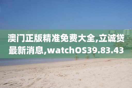 澳门正版精准免费大全,立诚贷最新消息,watchOS39.83.43