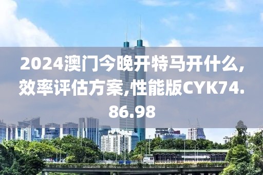 2024澳门今晚开特马开什么,效率评估方案,性能版CYK74.86.98