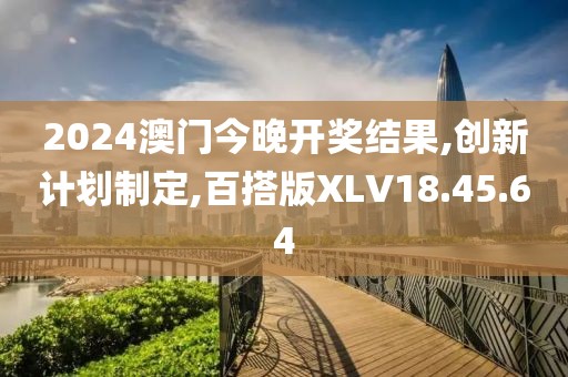 2024澳门今晚开奖结果,创新计划制定,百搭版XLV18.45.64