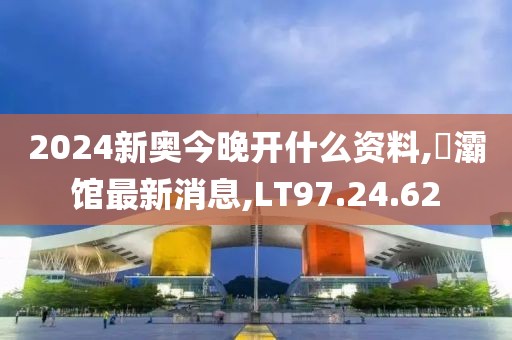 2024新奥今晚开什么资料,浐灞馆最新消息,LT97.24.62