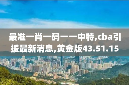 最准一肖一码一一中特,cba引援最新消息,黄金版43.51.15