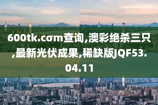 600tk.cσm查询,澳彩绝杀三只,最新光伏成果,稀缺版JQF53.04.11
