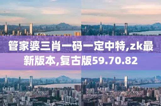 管家婆三肖一码一定中特,zk最新版本,复古版59.70.82