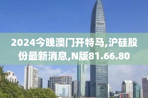 2024今晚澳门开特马,沪硅股份最新消息,N版81.66.80