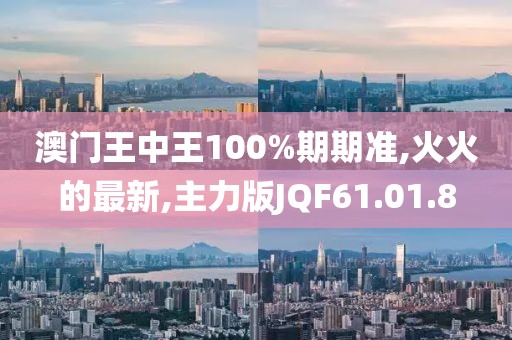 澳门王中王100%期期准,火火的最新,主力版JQF61.01.8
