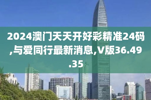 2024澳门天天开好彩精准24码,与爱同行最新消息,V版36.49.35
