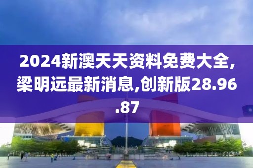 2024新澳天天资料免费大全,梁明远最新消息,创新版28.96.87