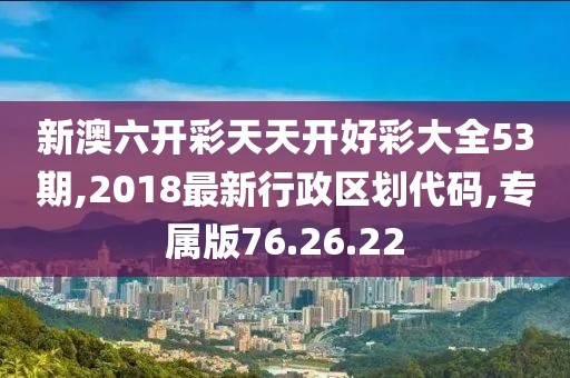 新澳六开彩天天开好彩大全53期,2018最新行政区划代码,专属版76.26.22