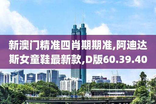 新澳门精准四肖期期准,阿迪达斯女童鞋最新款,D版60.39.40