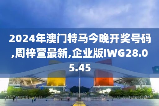 2024年澳门特马今晚开奖号码,周梓萱最新,企业版IWG28.05.45