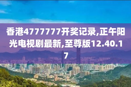 香港4777777开奖记录,正午阳光电视剧最新,至尊版12.40.17