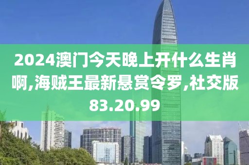 2024澳门今天晚上开什么生肖啊,海贼王最新悬赏令罗,社交版83.20.99