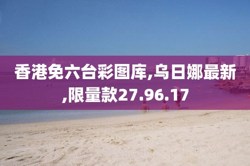 香港免六台彩图库,乌日娜最新,限量款27.96.17