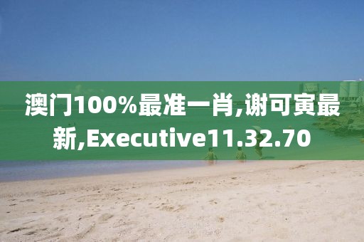 澳门100%最准一肖,谢可寅最新,Executive11.32.70