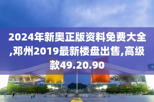 2024年新奥正版资料免费大全,邓州2019最新楼盘出售,高级款49.20.90
