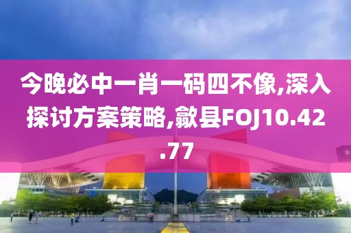 今晚必中一肖一码四不像,深入探讨方案策略,歙县FOJ10.42.77