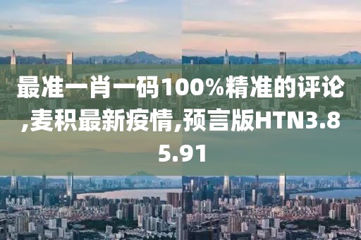 最准一肖一码100%精准的评论,麦积最新疫情,预言版HTN3.85.91