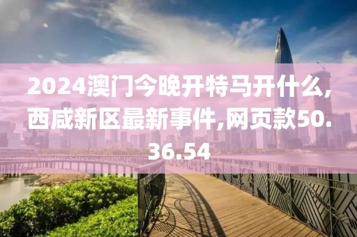 2024澳门今晚开特马开什么,西咸新区最新事件,网页款50.36.54